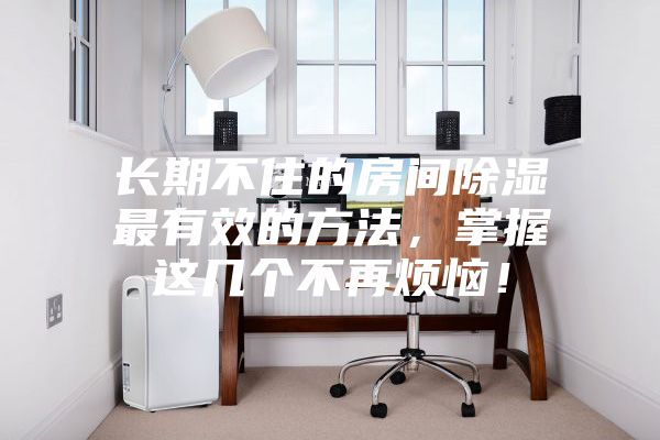 長期不住的房間除濕最有效的方法,掌握這幾個(gè)不再煩惱!