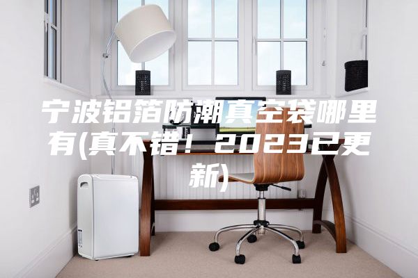 寧波鋁箔防潮真空袋哪里有(真不錯(cuò)！2023已更新)