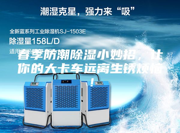 春季防潮除濕小妙招,讓你的大卡車遠離生銹煩惱!