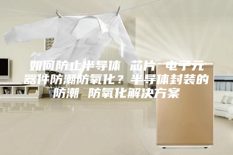 如何防止半導(dǎo)體 芯片 電子元器件防潮防氧化?半導(dǎo)體封裝的防潮 防氧化解決方案