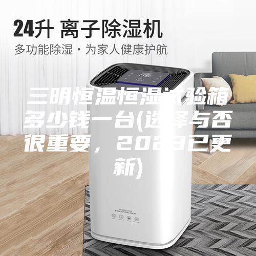 三明恒溫恒濕試驗箱多少錢一臺(選擇與否很重要,2023已更新)