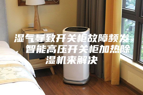 濕氣導致開關柜故障頻發，智能高壓開關柜加熱除濕機來解決