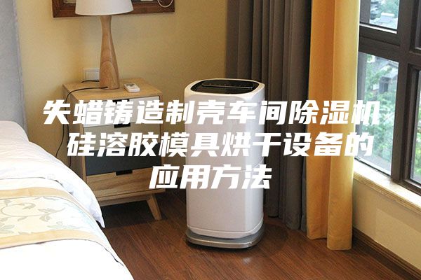 失蠟鑄造制殼車間除濕機(jī) 硅溶膠模具烘干設(shè)備的應(yīng)用方法