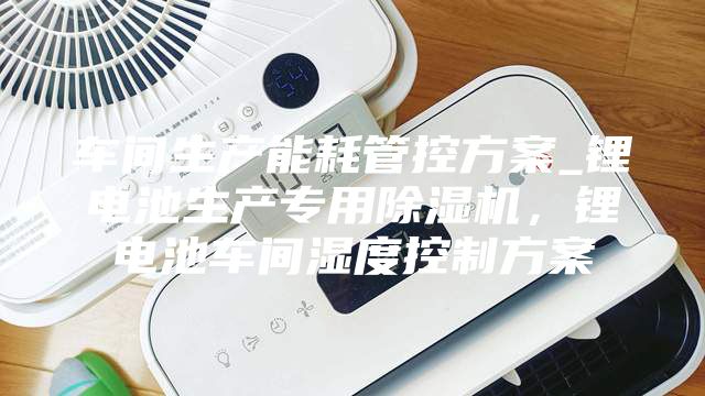 車間生產能耗管控方案_鋰電池生產專用除濕機,鋰電池車間濕度控制方案